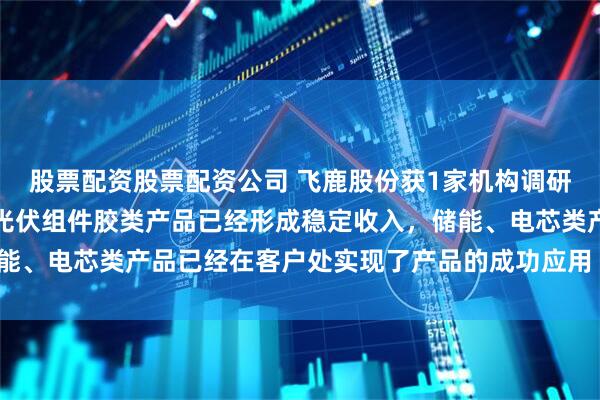 股票配资股票配资公司 飞鹿股份获1家机构调研：在新能源材料方面，光伏组件胶类产品已经形成稳定收入，储能、电芯类产品已经在客户处实现了产品的成功应用（附调研问答）