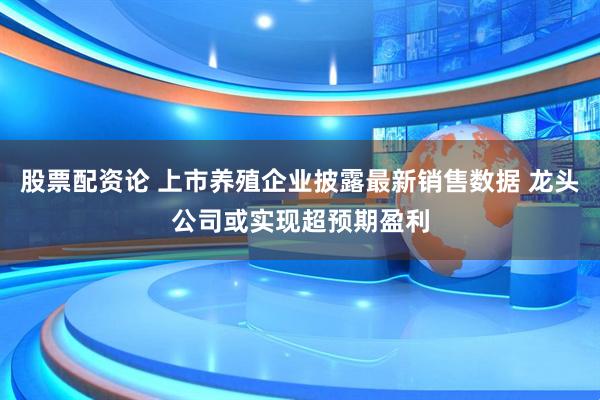 股票配资论 上市养殖企业披露最新销售数据 龙头公司或实现超预期盈利