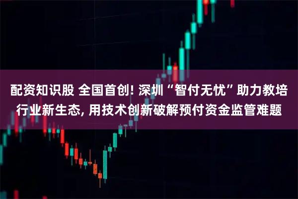 配资知识股 全国首创! 深圳“智付无忧”助力教培行业新生态, 用技术创新破解预付资金监管难题