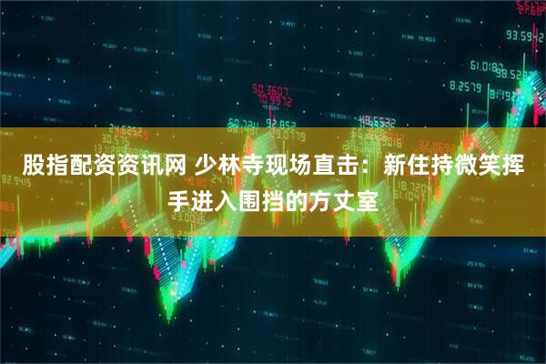股指配资资讯网 少林寺现场直击：新住持微笑挥手进入围挡的方丈室