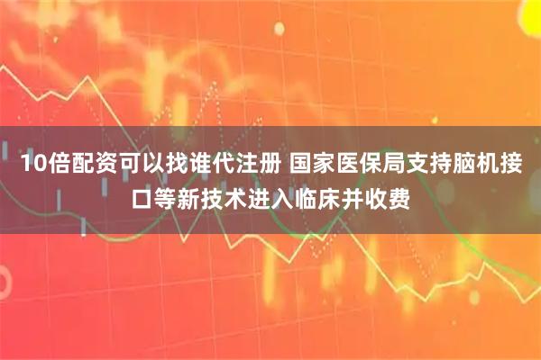 10倍配资可以找谁代注册 国家医保局支持脑机接口等新技术进入临床并收费