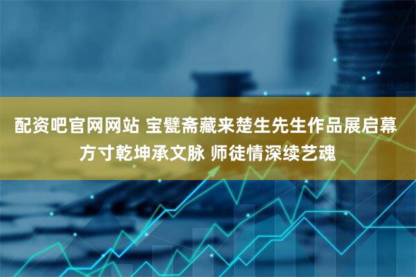 配资吧官网网站 宝甓斋藏来楚生先生作品展启幕 方寸乾坤承文脉 师徒情深续艺魂