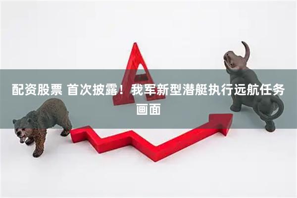 配资股票 首次披露！我军新型潜艇执行远航任务画面