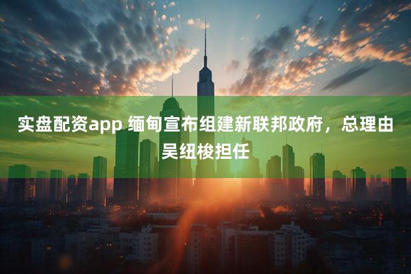 实盘配资app 缅甸宣布组建新联邦政府，总理由吴纽梭担任