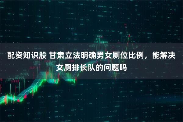 配资知识股 甘肃立法明确男女厕位比例，能解决女厕排长队的问题吗