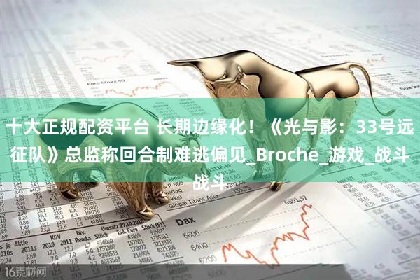 十大正规配资平台 长期边缘化！《光与影：33号远征队》总监称回合制难逃偏见_Broche_游戏_战斗
