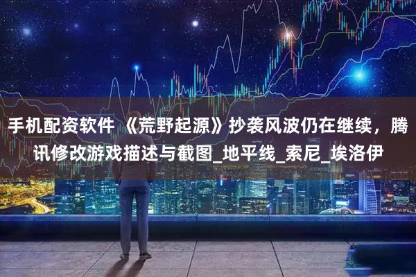 手机配资软件 《荒野起源》抄袭风波仍在继续，腾讯修改游戏描述与截图_地平线_索尼_埃洛伊