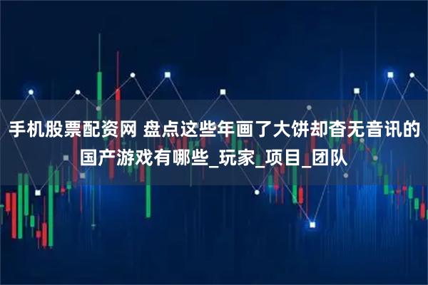 手机股票配资网 盘点这些年画了大饼却杳无音讯的国产游戏有哪些_玩家_项目_团队