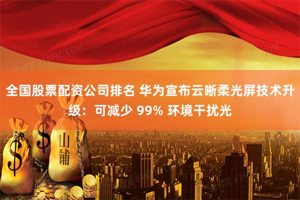 全国股票配资公司排名 华为宣布云晰柔光屏技术升级：可减少 99% 环境干扰光