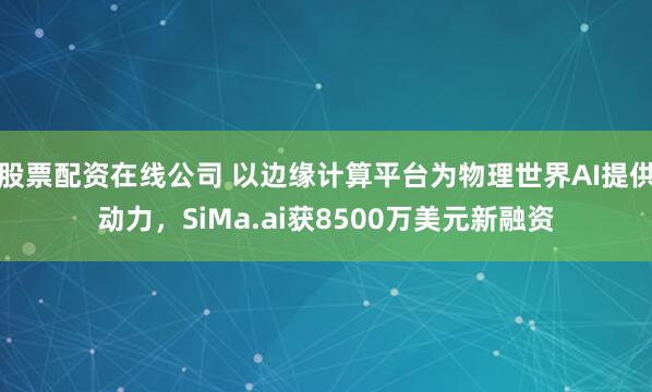 股票配资在线公司 以边缘计算平台为物理世界AI提供动力，SiMa.ai获8500万美元新融资