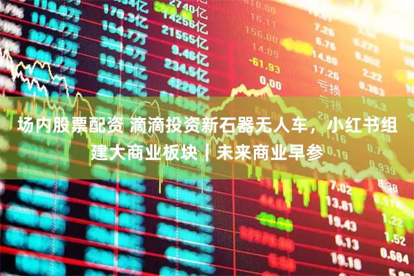 场内股票配资 滴滴投资新石器无人车，小红书组建大商业板块｜未来商业早参