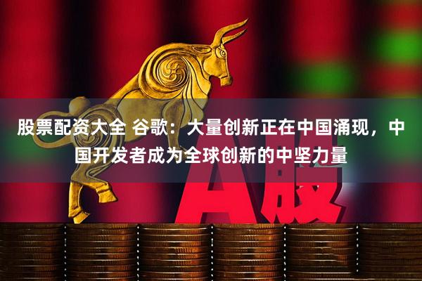 股票配资大全 谷歌：大量创新正在中国涌现，中国开发者成为全球创新的中坚力量