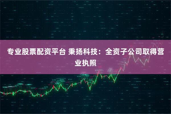 专业股票配资平台 秉扬科技：全资子公司取得营业执照