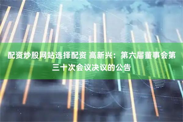 配资炒股网站选择配资 高新兴：第六届董事会第三十次会议决议的公告