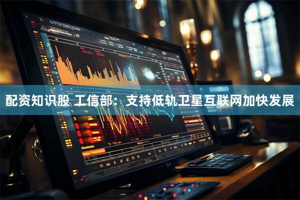 配资知识股 工信部：支持低轨卫星互联网加快发展