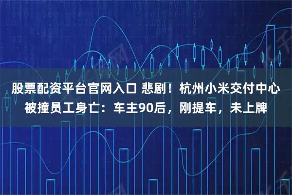 股票配资平台官网入口 悲剧！杭州小米交付中心被撞员工身亡：车主90后，刚提车，未上牌