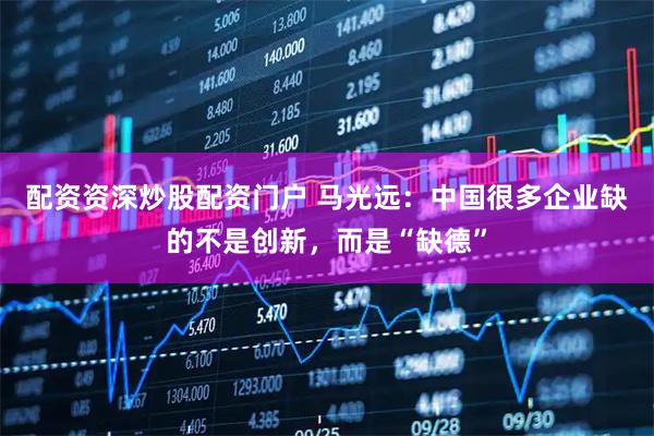 配资资深炒股配资门户 马光远：中国很多企业缺的不是创新，而是“缺德”
