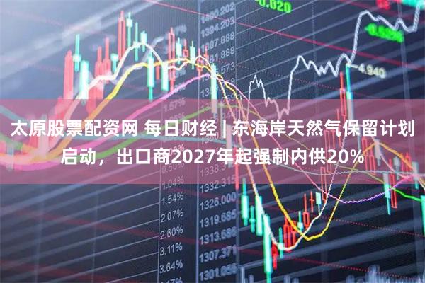 太原股票配资网 每日财经 | 东海岸天然气保留计划启动，出口商2027年起强制内供20%